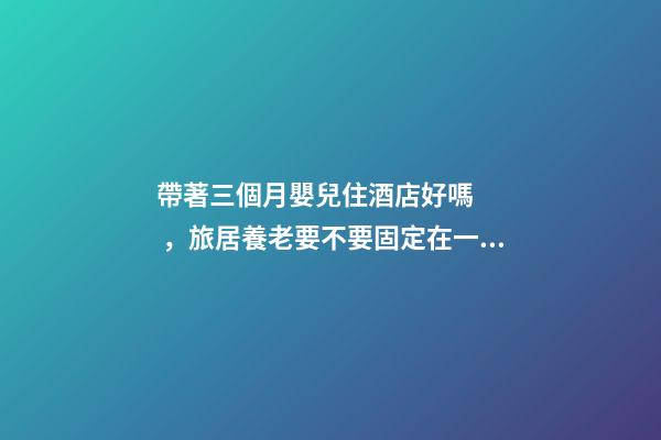 帶著三個月嬰兒住酒店好嗎，旅居養老要不要固定在一個地方呢-第1張-觀點-玄機派